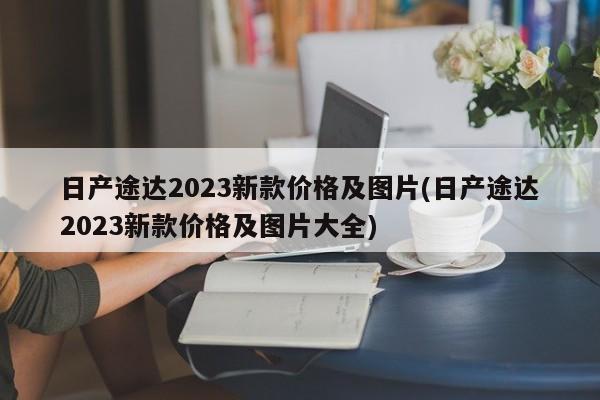 日产途达2023新款价格及图片(日产途达2023新款价格及图片大全)