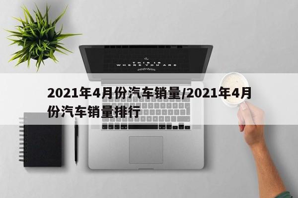 2021年4月份汽车销量/2021年4月份汽车销量排行