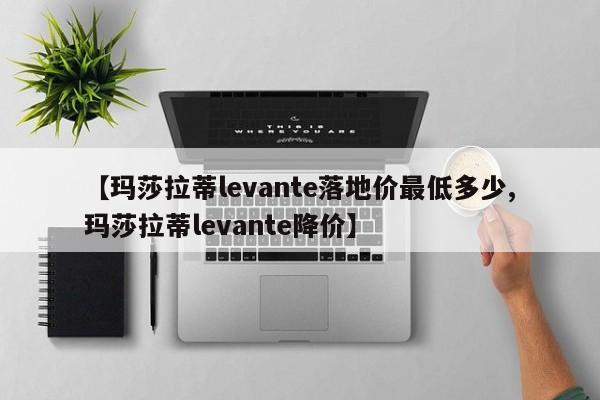 【玛莎拉蒂levante落地价最低多少,玛莎拉蒂levante降价】