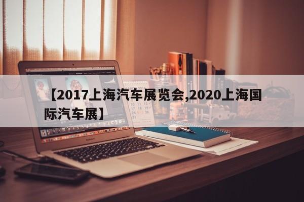 【2017上海汽车展览会,2020上海国际汽车展】