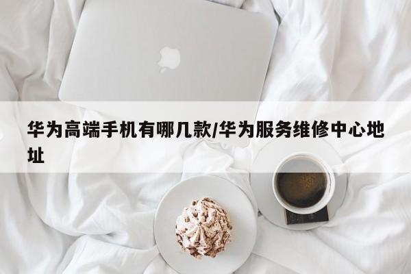 华为高端手机有哪几款/华为服务维修中心地址