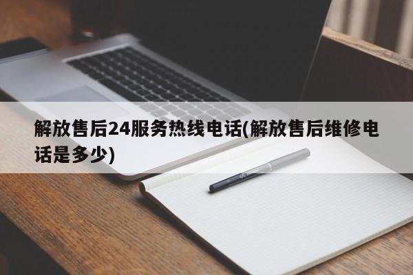 解放售后24服务热线电话(解放售后维修电话是多少)