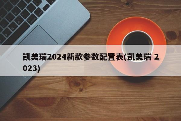 凯美瑞2024新款参数配置表(凯美瑞 2023)